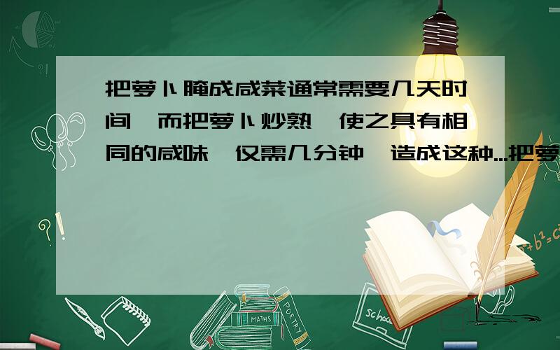 把萝卜腌成咸菜通常需要几天时间,而把萝卜炒熟,使之具有相同的咸味,仅需几分钟,造成这种...把萝卜腌成咸菜通常需要几天时间,而把萝卜炒熟,使之具有相同的咸味,仅需几分钟,造成这种差