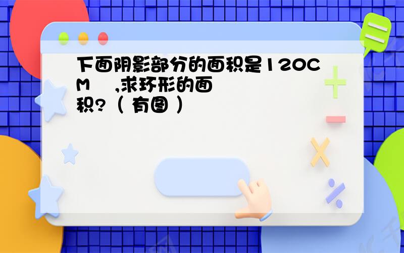 下面阴影部分的面积是120CM² ,求环形的面积?（ 有图 ）