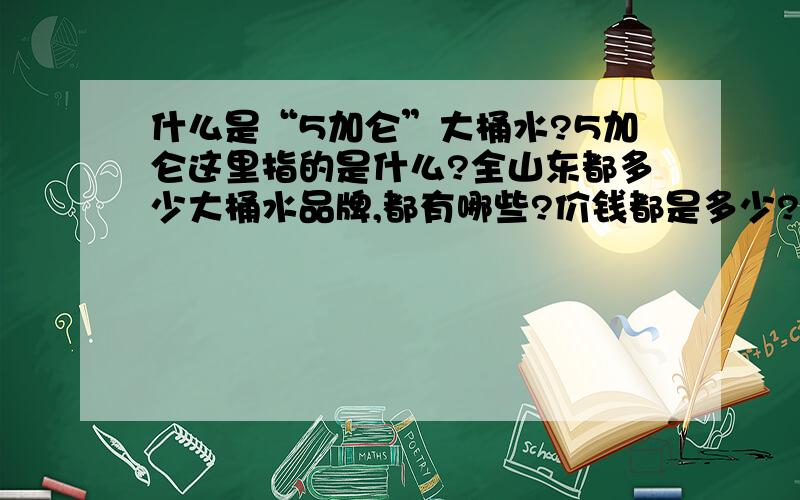 什么是“5加仑”大桶水?5加仑这里指的是什么?全山东都多少大桶水品牌,都有哪些?价钱都是多少?哪位好心人能提供一个明细?谢谢了