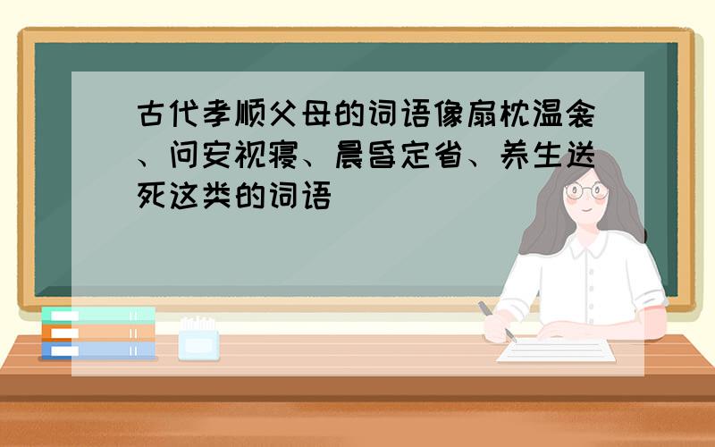 古代孝顺父母的词语像扇枕温衾、问安视寝、晨昏定省、养生送死这类的词语