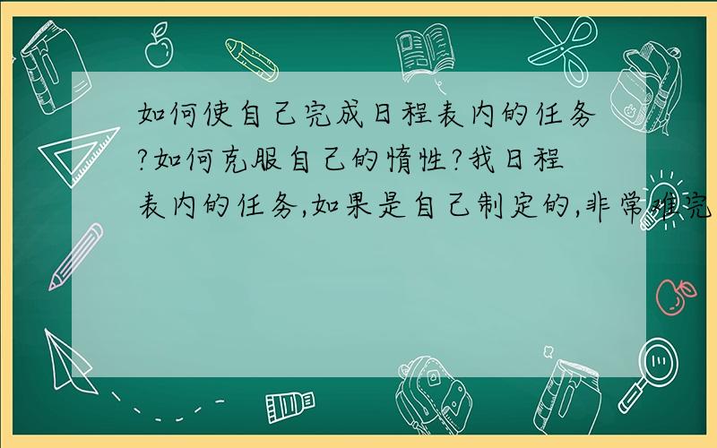 如何使自己完成日程表内的任务?如何克服自己的惰性?我日程表内的任务,如果是自己制定的,非常难完成（很少完成过）；一定要完成的任务,自己也是拖拖拉拉很迟才完成,我该怎么克服自己