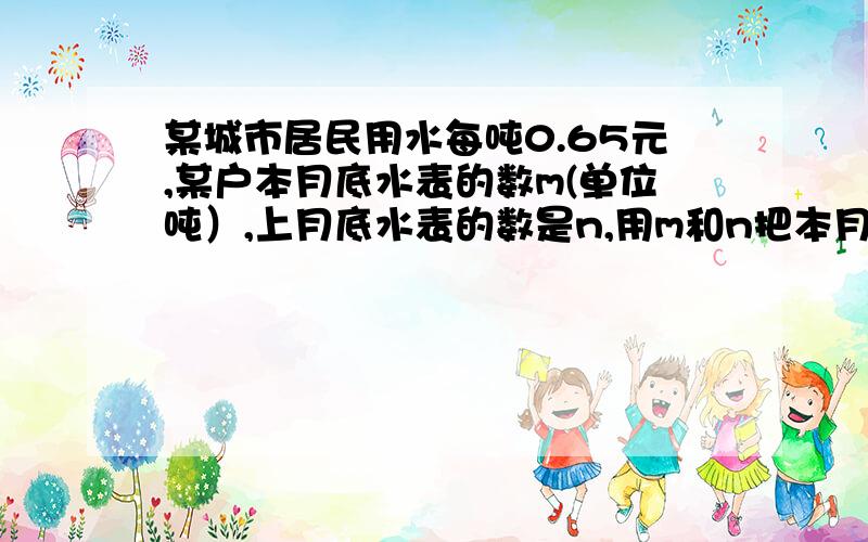 某城市居民用水每吨0.65元,某户本月底水表的数m(单位吨）,上月底水表的数是n,用m和n把本月应交钱表示出