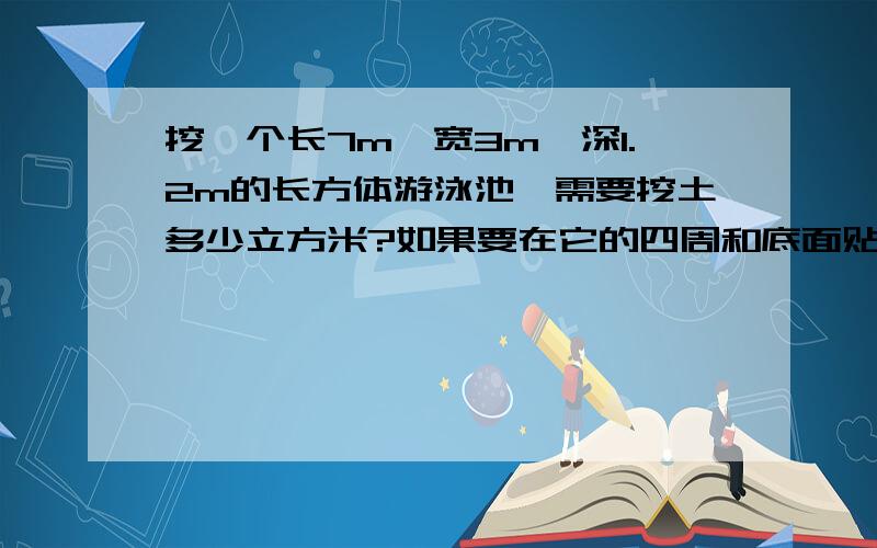 挖一个长7m、宽3m、深1.2m的长方体游泳池,需要挖土多少立方米?如果要在它的四周和底面贴瓷砖,需贴瓷砖部分的面积是多少?计算公式和过程.