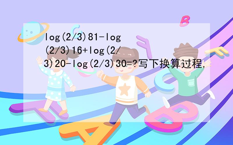 log(2/3)81-log(2/3)16+log(2/3)20-log(2/3)30=?写下换算过程,