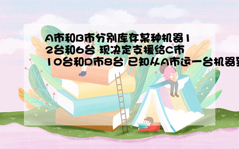 A市和B市分别库存某种机器12台和6台 现决定支援给C市10台和D市8台 已知从A市运一台机器到C市和D市运费为400元和800元从B市运一台机器到C市和D市运费为300元和500元1 设B市运往C市机器X台 求总