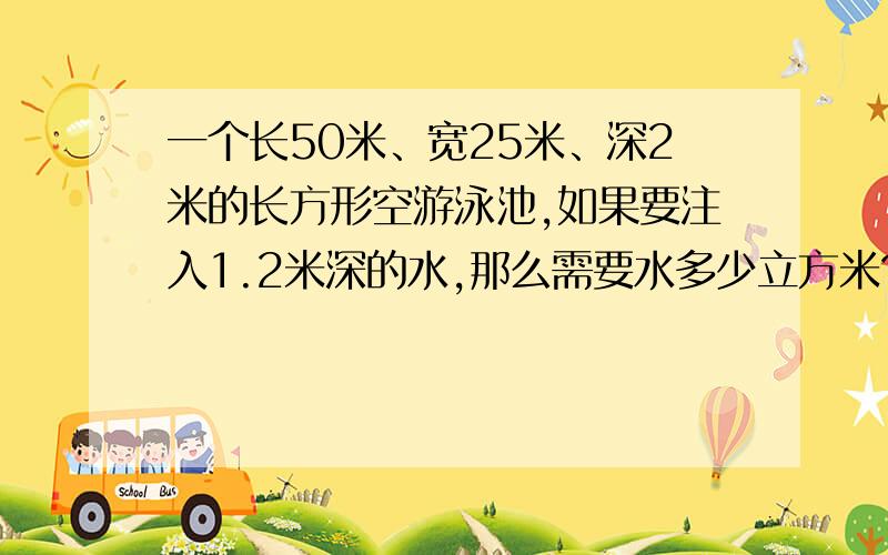 一个长50米、宽25米、深2米的长方形空游泳池,如果要注入1.2米深的水,那么需要水多少立方米?