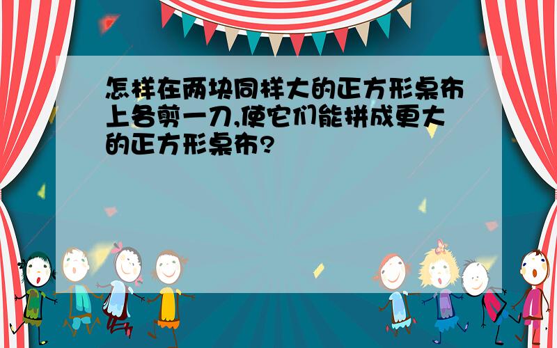 怎样在两块同样大的正方形桌布上各剪一刀,使它们能拼成更大的正方形桌布?