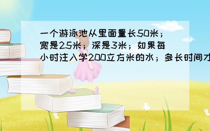 一个游泳池从里面量长50米；宽是25米；深是3米；如果每小时注入学200立方米的水；多长时间才能达到水深2米?