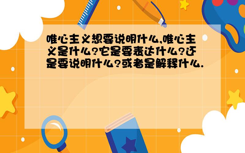 唯心主义想要说明什么,唯心主义是什么?它是要表达什么?还是要说明什么?或者是解释什么.