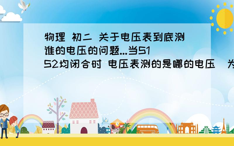 物理 初二 关于电压表到底测谁的电压的问题...当S1 S2均闭合时 电压表测的是哪的电压  为什么?麻烦描述的清楚些!感激不尽!主要这电压表测的是哪段?R1与R2并联开出来了 走的是S1的导线 R2被