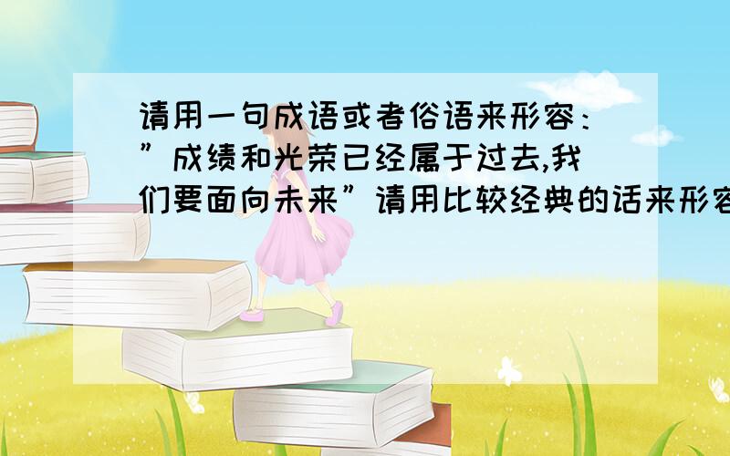 请用一句成语或者俗语来形容：”成绩和光荣已经属于过去,我们要面向未来”请用比较经典的话来形容,