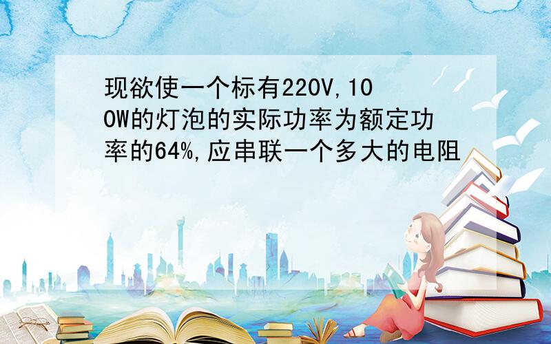 现欲使一个标有220V,100W的灯泡的实际功率为额定功率的64%,应串联一个多大的电阻