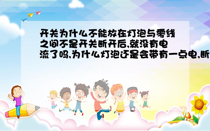 开关为什么不能放在灯泡与零线之间不是开关断开后,就没有电流了吗,为什么灯泡还是会带有一点电,断路应该不会有电流啊,还有家庭电路不是并联吗?那条支路的火线不是没电了吗