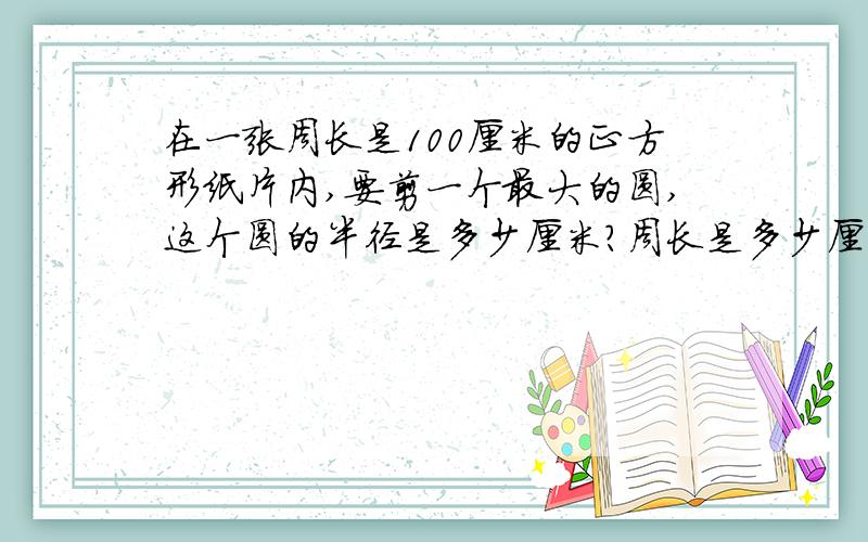 在一张周长是100厘米的正方形纸片内,要剪一个最大的圆,这个圆的半径是多少厘米?周长是多少厘米?