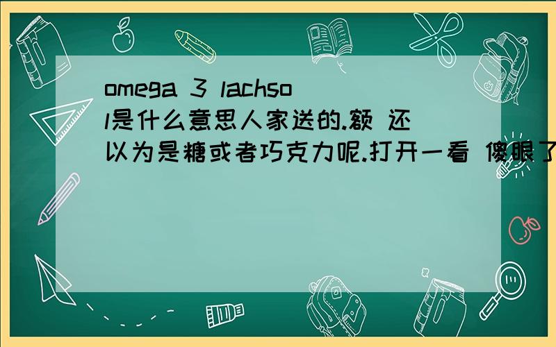 omega 3 lachsol是什么意思人家送的.额 还以为是糖或者巧克力呢.打开一看 傻眼了.里面是跟鱼油一样的东西.貌似是德文.