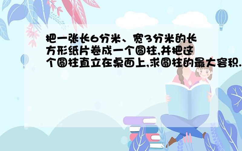 把一张长6分米、宽3分米的长方形纸片卷成一个圆柱,并把这个圆柱直立在桌面上,求圆柱的最大容积.（结果用∏表示）