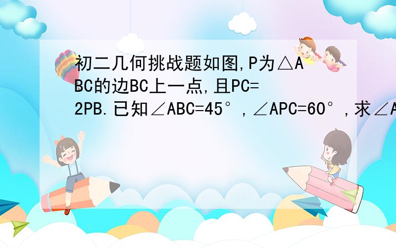 初二几何挑战题如图,P为△ABC的边BC上一点,且PC=2PB.已知∠ABC=45°,∠APC=60°,求∠ACB的度数.