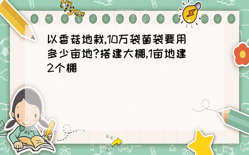 以香菇地栽,10万袋菌袋要用多少亩地?搭建大棚,1亩地建2个棚