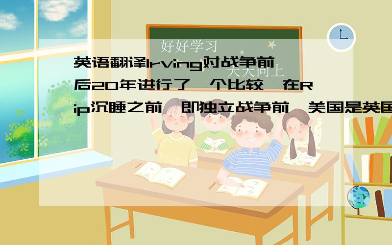 英语翻译Irving对战争前后20年进行了一个比较,在Rip沉睡之前,即独立战争前,美国是英国的殖民地,对英皇室效忠,但当时的美国已经越来越不愿意当大英帝国的附属品,唯唯诺诺的做臣子了