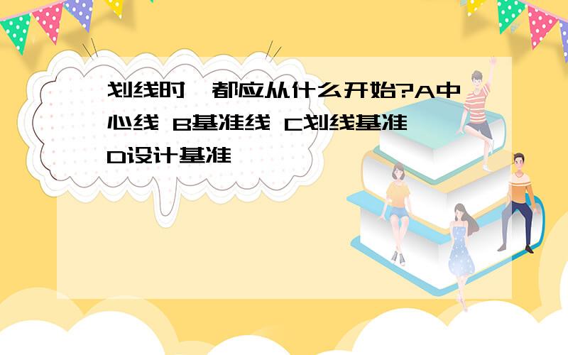 划线时,都应从什么开始?A中心线 B基准线 C划线基准 D设计基准