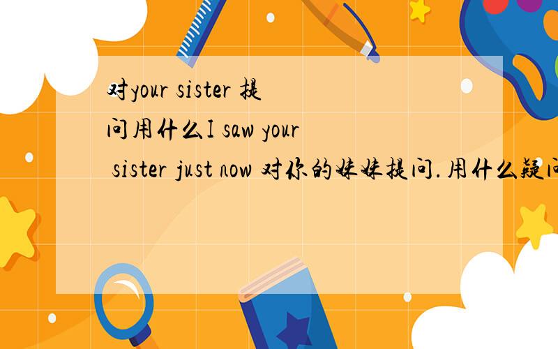 对your sister 提问用什么I saw your sister just now 对你的妹妹提问.用什么疑问词