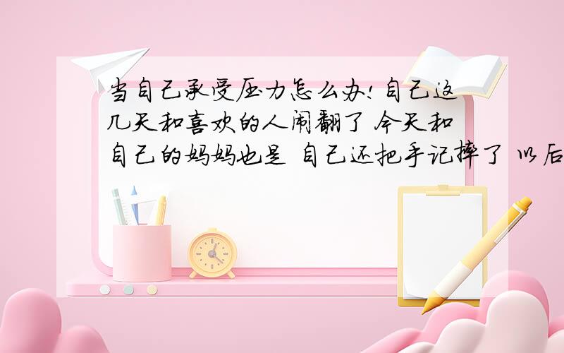 当自己承受压力怎么办!自己这几天和喜欢的人闹翻了 今天和自己的妈妈也是 自己还把手记摔了 以后 也不能 回家了 我还有很多事和 主任也闹饭；了 我是怎么了 压力 也 太大了 怎么办 比