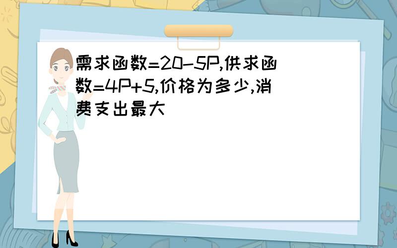 需求函数=20-5P,供求函数=4P+5,价格为多少,消费支出最大