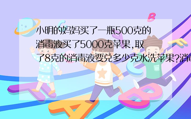 小明的妈妈买了一瓶500克的消毒液买了5000克苹果,取了8克的消毒液要兑多少克水洗苹果?消毒液兑水的比例是1：500G