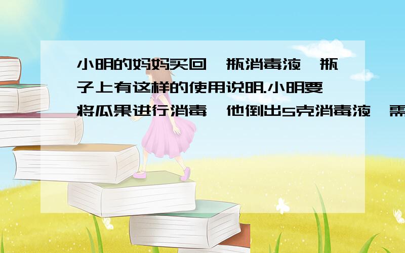 小明的妈妈买回一瓶消毒液,瓶子上有这样的使用说明.小明要将瓜果进行消毒,他倒出5克消毒液,需要加水多少克?(消毒清洗对象 消毒液:水,衣物、物体表面 1：300 瓜果、家具、厨房用品 1：500)