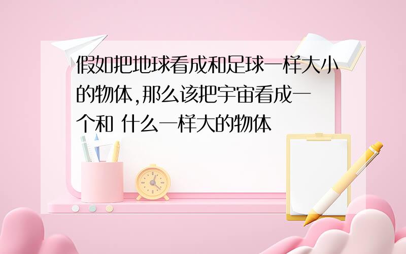 假如把地球看成和足球一样大小的物体,那么该把宇宙看成一 个和 什么一样大的物体