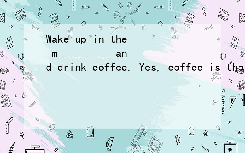 Wake up in the m_________ and drink coffee. Yes, coffee is the drink that helps you wake up and feel r________ for the day. W________ you are tired at the end of the day but still have a lot of w________ to do, coffee helps you stay awake, so you can