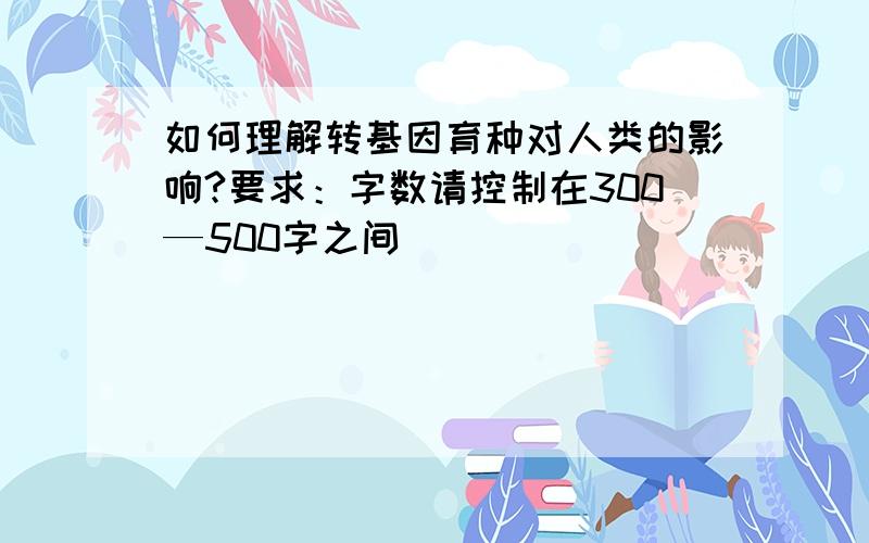 如何理解转基因育种对人类的影响?要求：字数请控制在300—500字之间