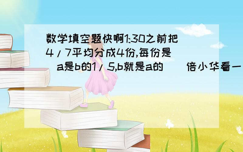 数学填空题快啊1:30之前把4/7平均分成4份,每份是（）a是b的1/5,b就是a的（）倍小华看一本书,每天看全书的2/15（）天可以看完?5÷8+=（）/16=1÷（）=（）％吧3/8 0.37 3.8 ％ 按从小到大排序kkkkkkkkkk