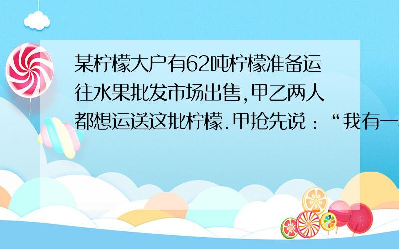 某柠檬大户有62吨柠檬准备运往水果批发市场出售,甲乙两人都想运送这批柠檬.甲抢先说：“我有一辆载重10吨的大卡车,每次运货只收运费200元.如果这批由我来运,运费还可以打九折.”乙接着