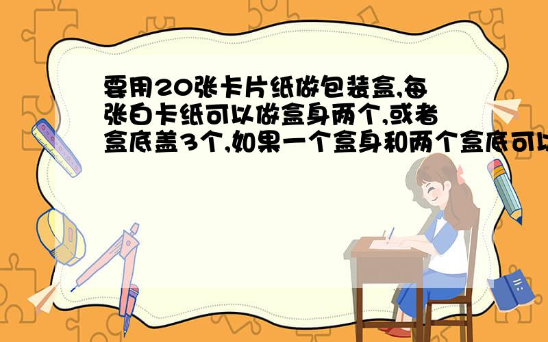 要用20张卡片纸做包装盒,每张白卡纸可以做盒身两个,或者盒底盖3个,如果一个盒身和两个盒底可以做成一个包装盒,那么能否把这些白卡纸分成两部分,一部分作盒身,一部分做盒底,使做成的盒