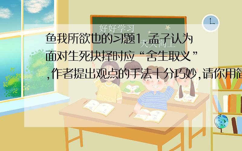 鱼我所欲也的习题1.孟子认为面对生死抉择时应“舍生取义”,作者提出观点的手法十分巧妙,请你用简洁的语言说说作者是如何提出这一观点的?2.舍生取义中的“义”原为“宜”的意思,即适