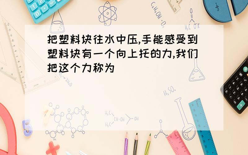 把塑料块往水中压,手能感受到塑料块有一个向上托的力,我们把这个力称为（ ）