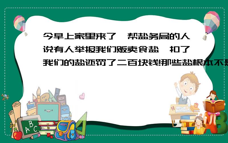 今早上家里来了一帮盐务局的人说有人举报我们贩卖食盐,扣了我们的盐还罚了二百块钱!那些盐根本不是卖的,而是前段时间去潍坊我姐的婆家他们买给我们的,他们那晒盐又有盐场所以就把盐