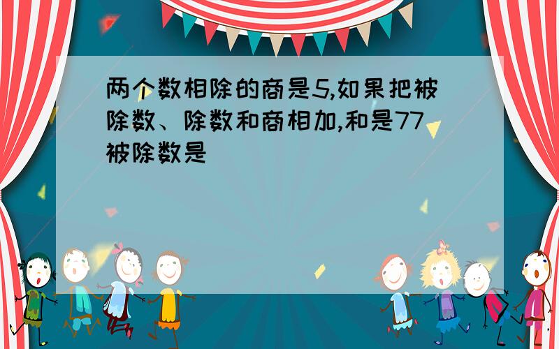 两个数相除的商是5,如果把被除数、除数和商相加,和是77被除数是（ ）