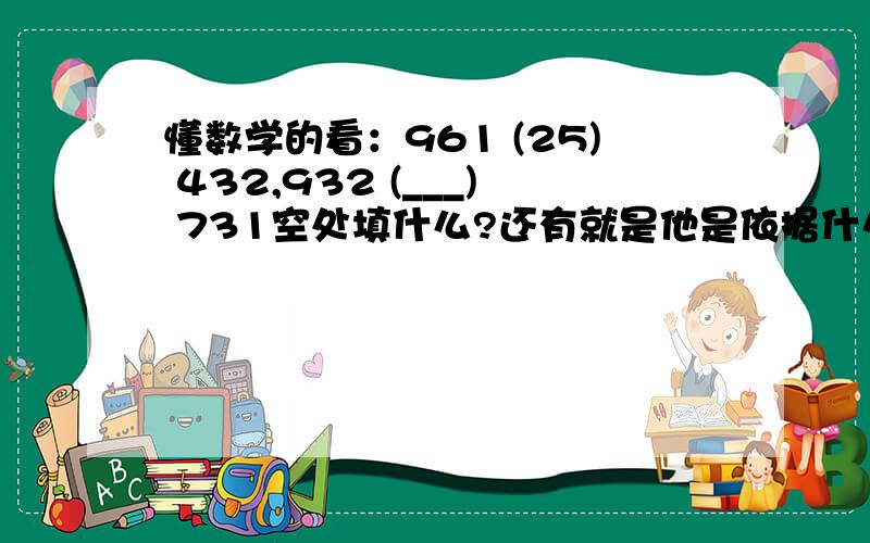 懂数学的看：961 (25) 432,932 (___) 731空处填什么?还有就是他是依据什么来填的呢?因为我实在看不懂怎样看来填,还有一题：16 (96) 12 10 ( ) 15也搞不懂里面该填什么，填入空缺的数字 65 37 17 ( )填