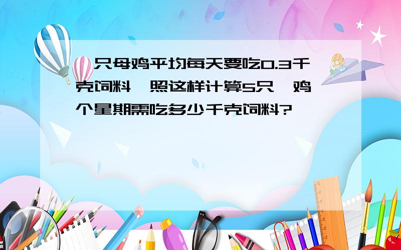 一只母鸡平均每天要吃0.3千克饲料,照这样计算5只毋鸡一个星期需吃多少千克饲料?