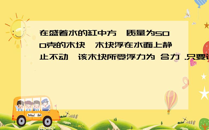 在盛着水的缸中方一质量为500克的木块,木块浮在水面上静止不动,该木块所受浮力为 合力 .只要说合力就行了