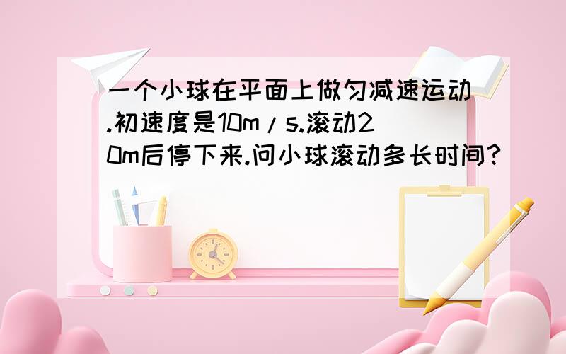 一个小球在平面上做匀减速运动.初速度是10m/s.滚动20m后停下来.问小球滚动多长时间?