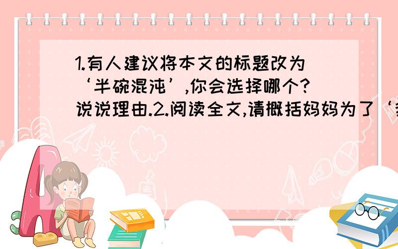 1.有人建议将本文的标题改为‘半碗混沌’,你会选择哪个?说说理由.2.阅读全文,请概括妈妈为了‘我’的口吃都做了哪些事情?3.为什么妈妈每次都让‘我’吃半碗混沌?用原文回答、4.试分析