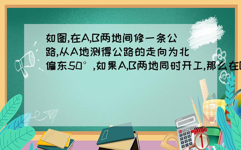 如图,在A,B两地间修一条公路,从A地测得公路的走向为北偏东50°,如果A,B两地同时开工,那么在B地按∠a= 方向施工,才能使公路准确接通