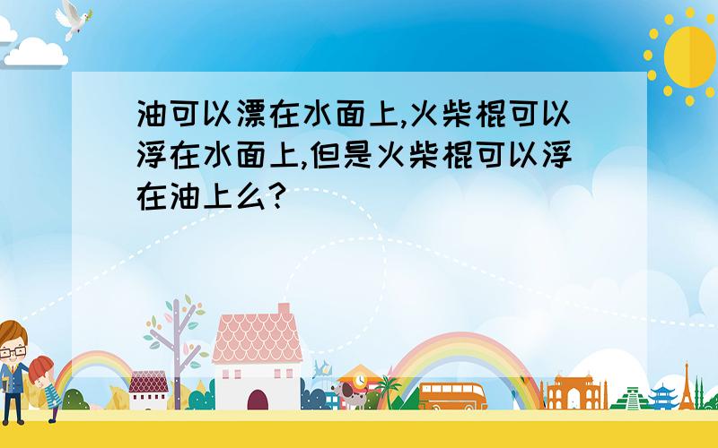 油可以漂在水面上,火柴棍可以浮在水面上,但是火柴棍可以浮在油上么?