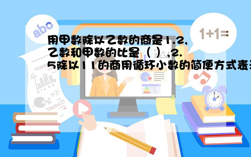 用甲数除以乙数的商是1.2,乙数和甲数的比是（ ）,2.5除以11的商用循环小数的简便方式表示为（ ）,一根绳子长a米,用去一段后,余下正好比用去的多1/2,用去（ ）米.由900减去160,加上155,如此反