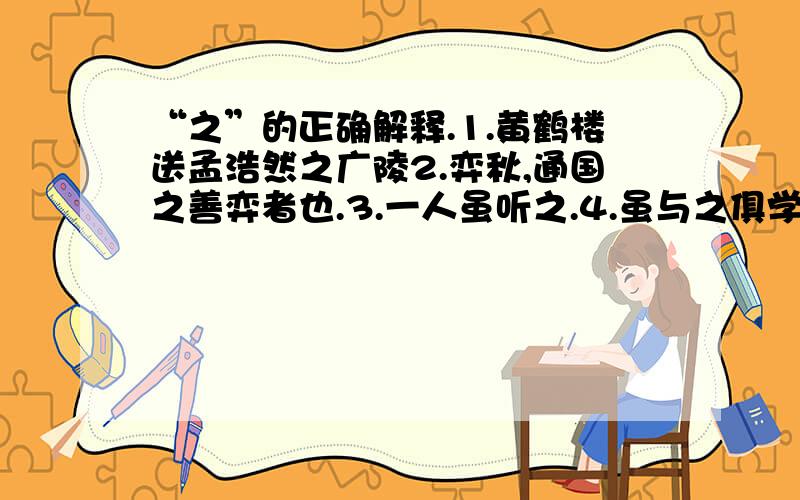 “之”的正确解释.1.黄鹤楼送孟浩然之广陵2.弈秋,通国之善弈者也.3.一人虽听之.4.虽与之俱学,.A.助词,可释义“的”B.代词,代表‘物’C.代表‘人’D.代表‘事’E.一般不释F.动词,到.去.