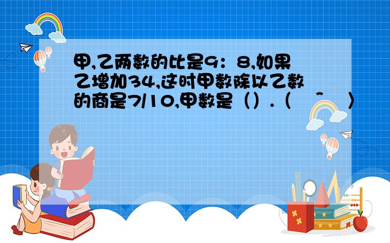 甲,乙两数的比是9：8,如果乙增加34,这时甲数除以乙数的商是7/10,甲数是（）.（╯＾╰〉