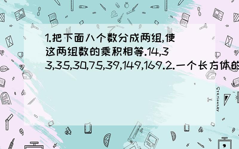 1.把下面八个数分成两组,使这两组数的乘积相等.14,33,35,30,75,39,149,169.2.一个长方体的大箱子,长24分米,宽18分米,高12分米.里面放立方体的小箱子.如果要使箱子刚好放满,没有超出也不浪费空间,